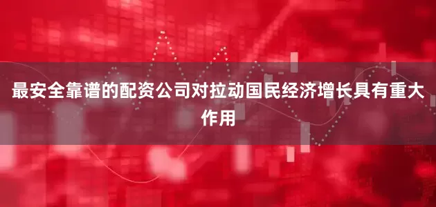 最安全靠谱的配资公司对拉动国民经济增长具有重大作用
