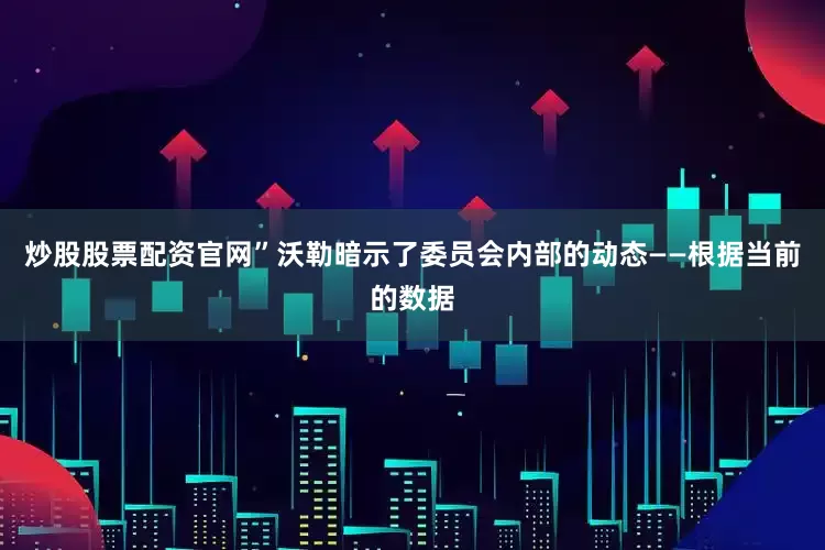炒股股票配资官网”沃勒暗示了委员会内部的动态——根据当前的数据