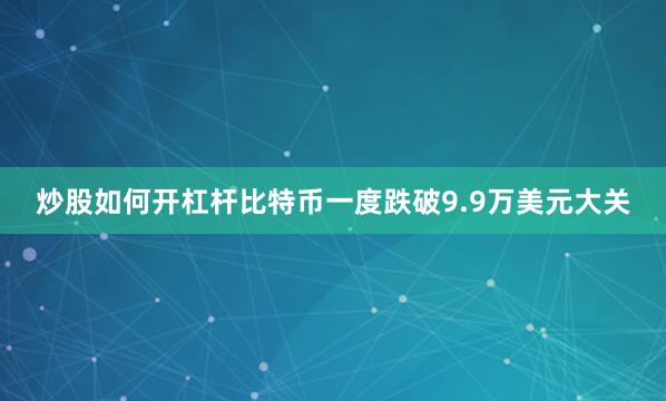 炒股如何开杠杆比特币一度跌破9.9万美元大关
