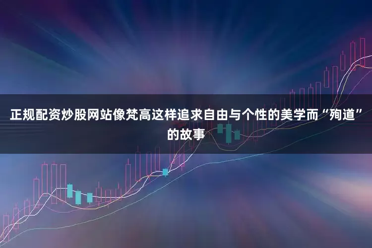 正规配资炒股网站像梵高这样追求自由与个性的美学而“殉道”的故事