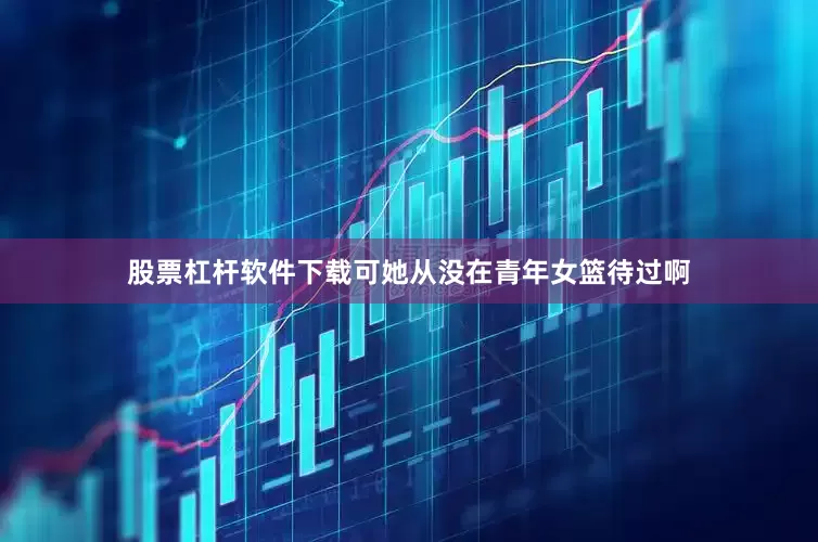 股票杠杆软件下载可她从没在青年女篮待过啊