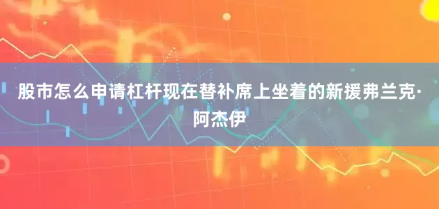 股市怎么申请杠杆现在替补席上坐着的新援弗兰克·阿杰伊