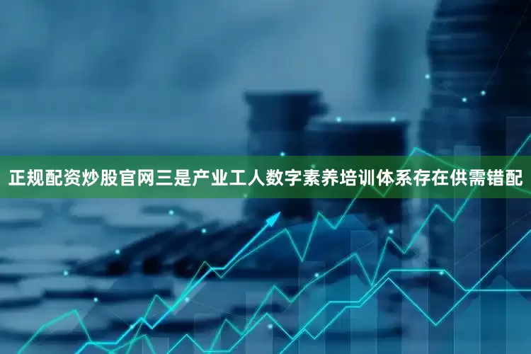 正规配资炒股官网三是产业工人数字素养培训体系存在供需错配