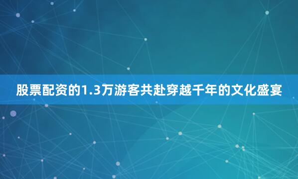 股票配资的1.3万游客共赴穿越千年的文化盛宴