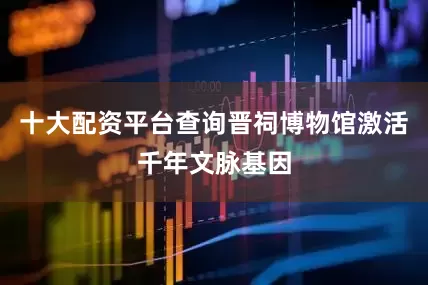 十大配资平台查询晋祠博物馆激活千年文脉基因