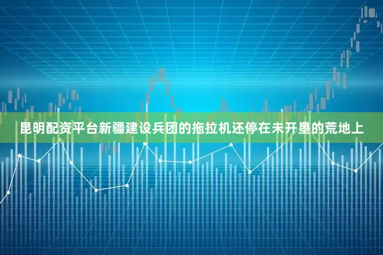 昆明配资平台新疆建设兵团的拖拉机还停在未开垦的荒地上