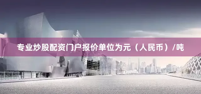 专业炒股配资门户报价单位为元（人民币）/吨
