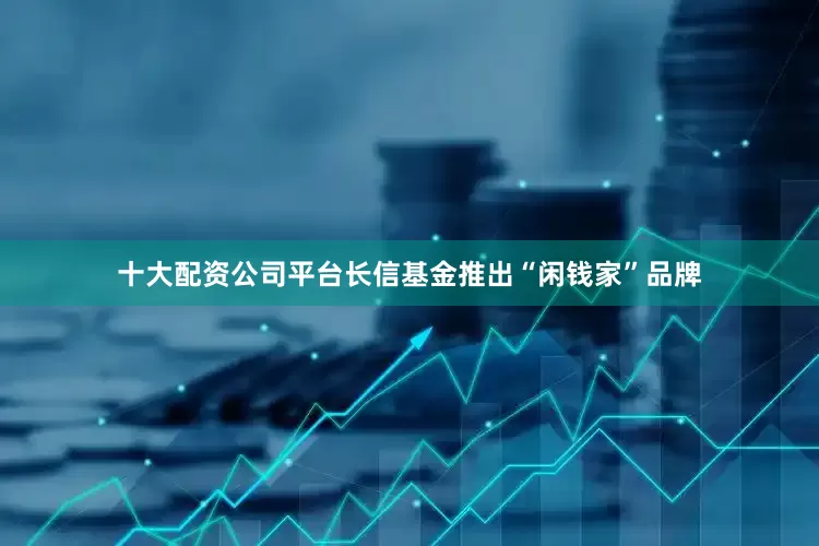 十大配资公司平台长信基金推出“闲钱家”品牌