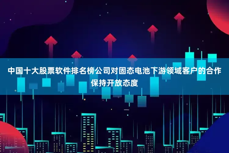 中国十大股票软件排名榜公司对固态电池下游领域客户的合作保持开放态度