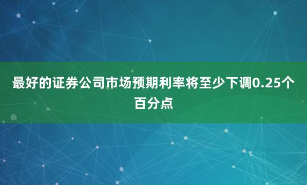 最好的证券公司市场预期利率将至少下调0.25个百分点