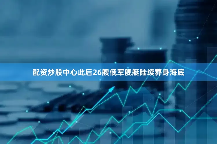 配资炒股中心此后26艘俄军舰艇陆续葬身海底