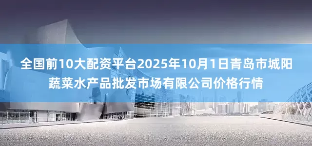 全国前10大配资平台2025年10月1日青岛市城阳蔬菜水产品批发市场有限公司价格行情